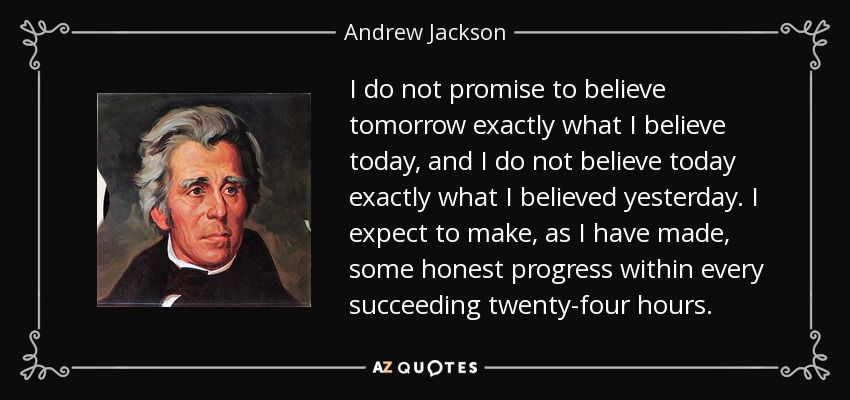 I do not promise to believe tomorrow exactly what I believe today, and I do not believe today exactly what I believed yesterday. I expect to make, as I have made, some honest progress within every succeeding twenty-four hours. - Andrew Jackson