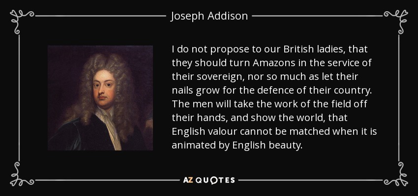 I do not propose to our British ladies, that they should turn Amazons in the service of their sovereign, nor so much as let their nails grow for the defence of their country. The men will take the work of the field off their hands, and show the world, that English valour cannot be matched when it is animated by English beauty. - Joseph Addison