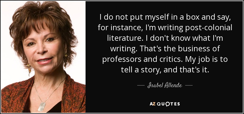 I do not put myself in a box and say, for instance, I'm writing post-colonial literature. I don't know what I'm writing. That's the business of professors and critics. My job is to tell a story, and that's it. - Isabel Allende