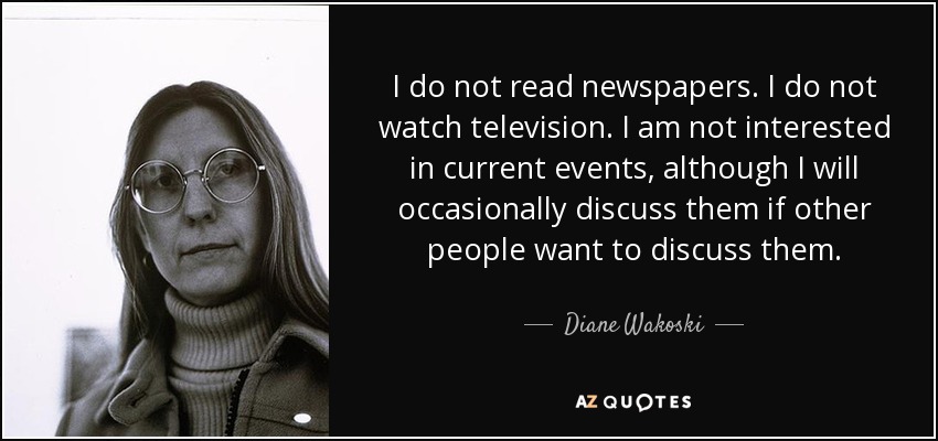 I do not read newspapers. I do not watch television. I am not interested in current events, although I will occasionally discuss them if other people want to discuss them. - Diane Wakoski