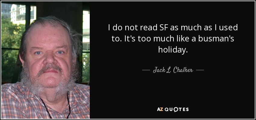 I do not read SF as much as I used to. It's too much like a busman's holiday. - Jack L. Chalker
