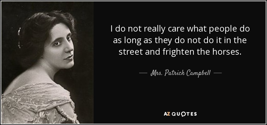I do not really care what people do as long as they do not do it in the street and frighten the horses. - Mrs. Patrick Campbell