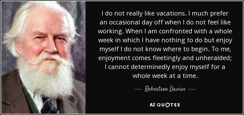 I do not really like vacations. I much prefer an occasional day off when I do not feel like working. When I am confronted with a whole week in which I have nothing to do but enjoy myself I do not know where to begin. To me, enjoyment comes fleetingly and unheralded; I cannot determinedly enjoy myself for a whole week at a time. - Robertson Davies