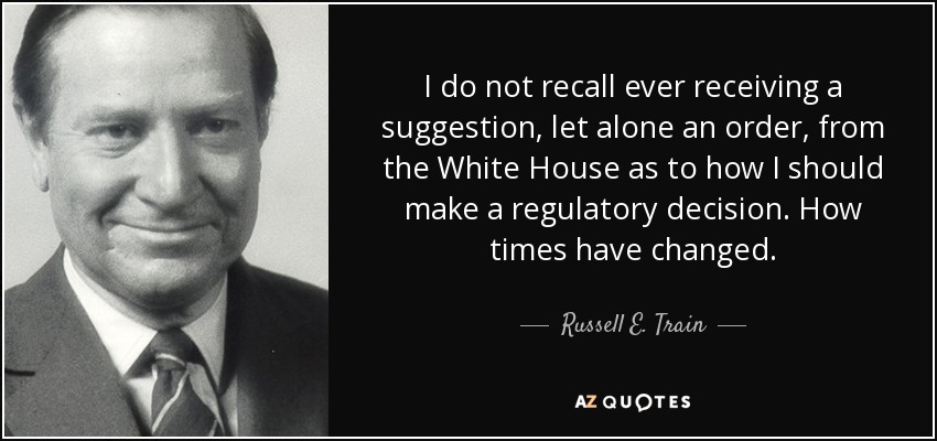 I do not recall ever receiving a suggestion, let alone an order, from the White House as to how I should make a regulatory decision. How times have changed. - Russell E. Train