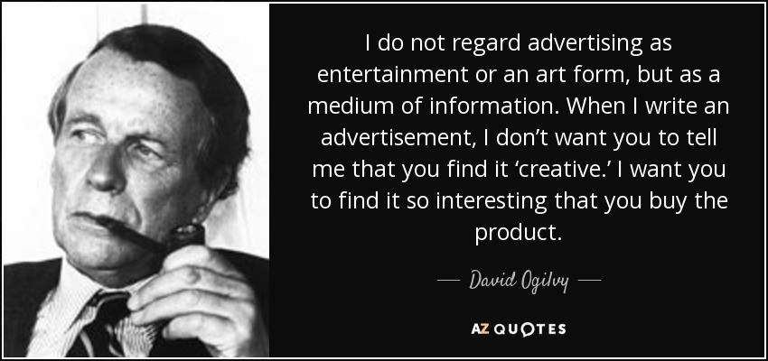 I do not regard advertising as entertainment or an art form, but as a medium of information. When I write an advertisement, I don’t want you to tell me that you find it ‘creative.’ I want you to find it so interesting that you buy the product. - David Ogilvy