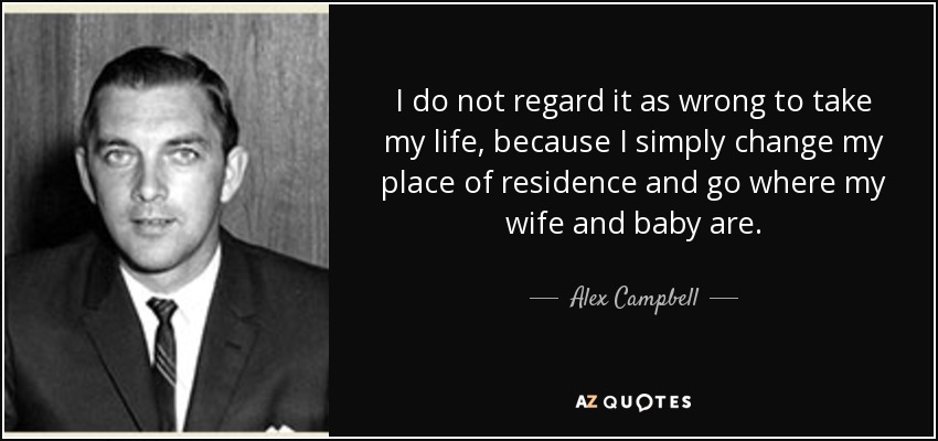 I do not regard it as wrong to take my life, because I simply change my place of residence and go where my wife and baby are. - Alex Campbell