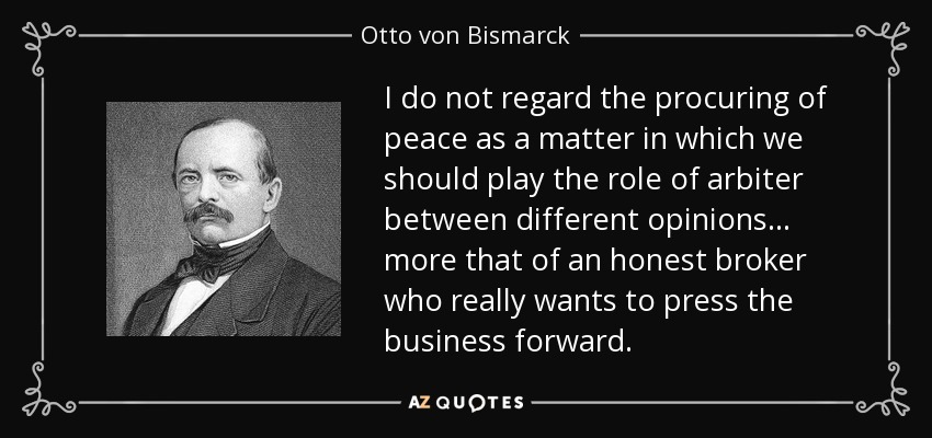 I do not regard the procuring of peace as a matter in which we should play the role of arbiter between different opinions ... more that of an honest broker who really wants to press the business forward. - Otto von Bismarck