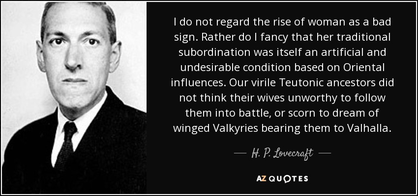 I do not regard the rise of woman as a bad sign. Rather do I fancy that her traditional subordination was itself an artificial and undesirable condition based on Oriental influences. Our virile Teutonic ancestors did not think their wives unworthy to follow them into battle, or scorn to dream of winged Valkyries bearing them to Valhalla. - H. P. Lovecraft