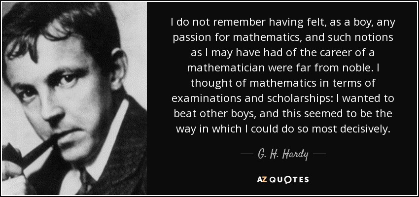 I do not remember having felt, as a boy, any passion for mathematics, and such notions as I may have had of the career of a mathematician were far from noble. I thought of mathematics in terms of examinations and scholarships: I wanted to beat other boys, and this seemed to be the way in which I could do so most decisively. - G. H. Hardy