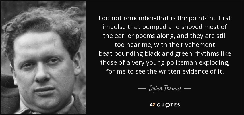 I do not remember-that is the point-the first impulse that pumped and shoved most of the earlier poems along, and they are still too near me, with their vehement beat-pounding black and green rhythms like those of a very young policeman exploding, for me to see the written evidence of it. - Dylan Thomas