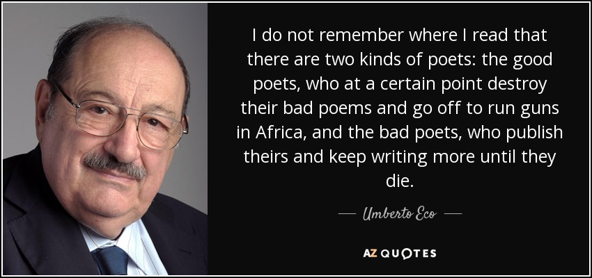 I do not remember where I read that there are two kinds of poets: the good poets, who at a certain point destroy their bad poems and go off to run guns in Africa, and the bad poets, who publish theirs and keep writing more until they die. - Umberto Eco