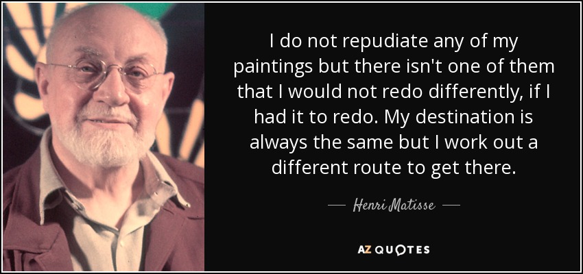 I do not repudiate any of my paintings but there isn't one of them that I would not redo differently, if I had it to redo. My destination is always the same but I work out a different route to get there. - Henri Matisse