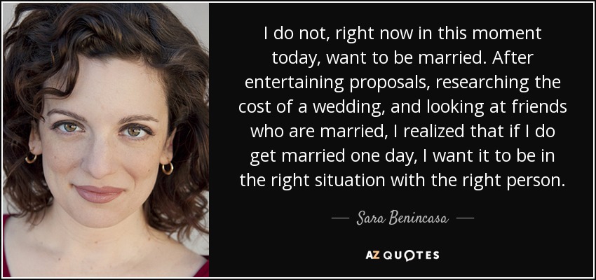 I do not, right now in this moment today, want to be married. After entertaining proposals, researching the cost of a wedding, and looking at friends who are married, I realized that if I do get married one day, I want it to be in the right situation with the right person. - Sara Benincasa