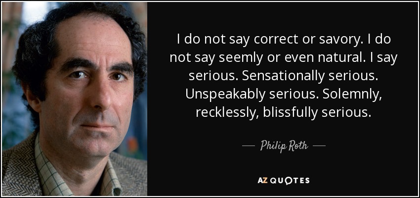 I do not say correct or savory. I do not say seemly or even natural. I say serious. Sensationally serious. Unspeakably serious. Solemnly, recklessly, blissfully serious. - Philip Roth