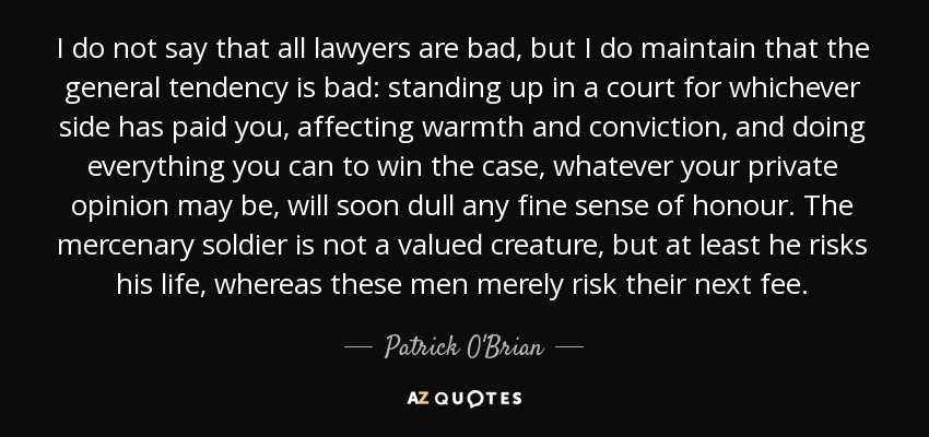 I do not say that all lawyers are bad, but I do maintain that the general tendency is bad: standing up in a court for whichever side has paid you, affecting warmth and conviction, and doing everything you can to win the case, whatever your private opinion may be, will soon dull any fine sense of honour. The mercenary soldier is not a valued creature, but at least he risks his life, whereas these men merely risk their next fee. - Patrick O'Brian