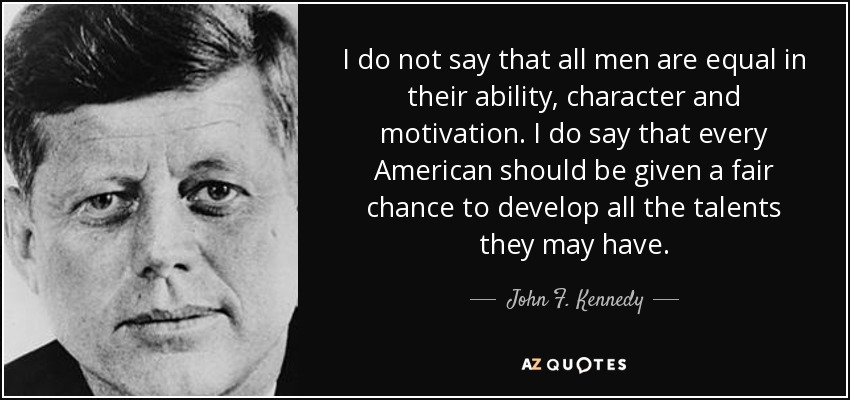 I do not say that all men are equal in their ability, character and motivation. I do say that every American should be given a fair chance to develop all the talents they may have. - John F. Kennedy
