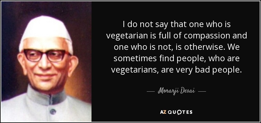 I do not say that one who is vegetarian is full of compassion and one who is not, is otherwise. We sometimes find people, who are vegetarians, are very bad people. - Morarji Desai