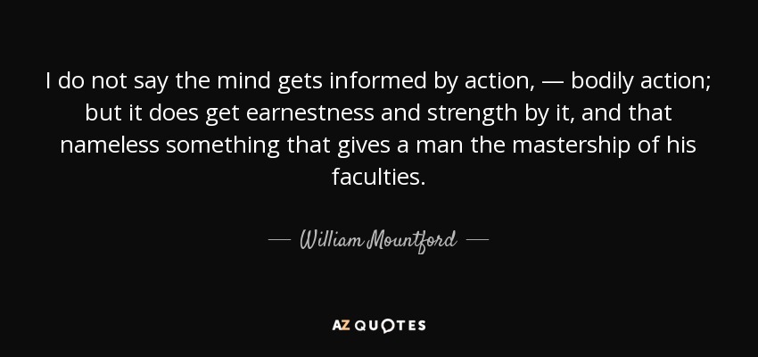 I do not say the mind gets informed by action, — bodily action; but it does get earnestness and strength by it, and that nameless something that gives a man the mastership of his faculties. - William Mountford
