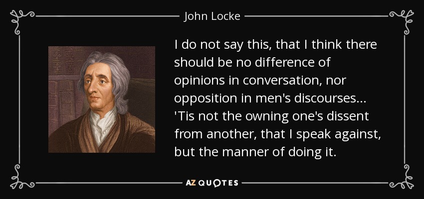 I do not say this, that I think there should be no difference of opinions in conversation, nor opposition in men's discourses... 'Tis not the owning one's dissent from another, that I speak against, but the manner of doing it. - John Locke