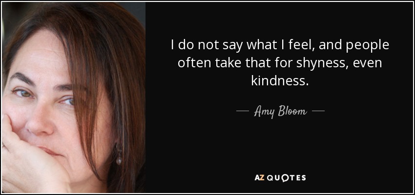 I do not say what I feel, and people often take that for shyness, even kindness. - Amy Bloom