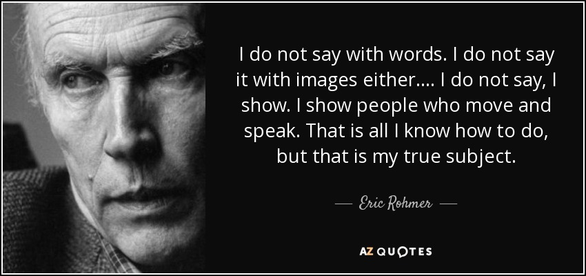 I do not say with words. I do not say it with images either.… I do not say, I show. I show people who move and speak. That is all I know how to do, but that is my true subject. - Eric Rohmer