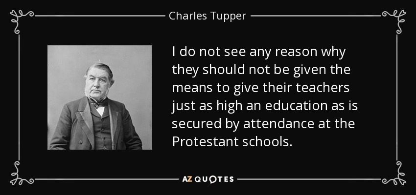 I do not see any reason why they should not be given the means to give their teachers just as high an education as is secured by attendance at the Protestant schools. - Charles Tupper