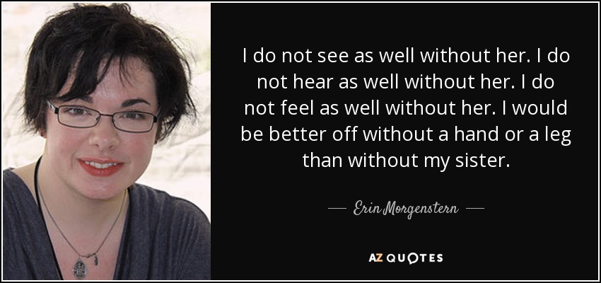 I do not see as well without her. I do not hear as well without her. I do not feel as well without her. I would be better off without a hand or a leg than without my sister. - Erin Morgenstern