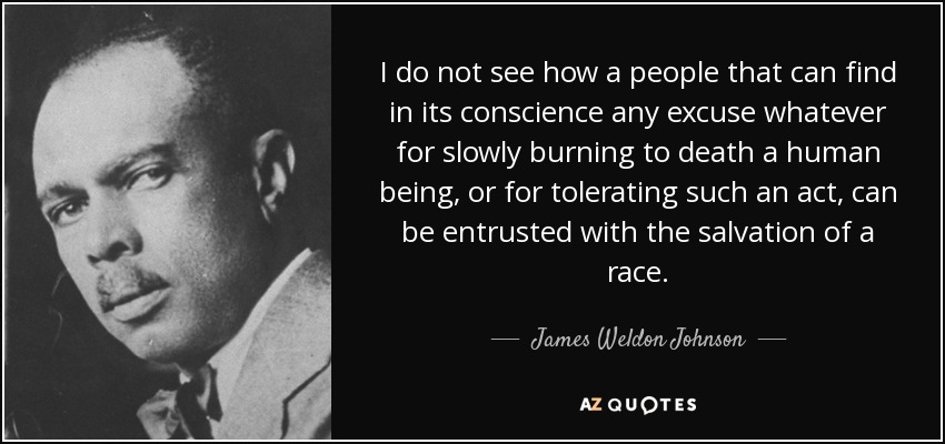 I do not see how a people that can find in its conscience any excuse whatever for slowly burning to death a human being, or for tolerating such an act, can be entrusted with the salvation of a race. - James Weldon Johnson
