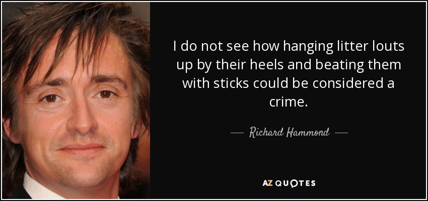 I do not see how hanging litter louts up by their heels and beating them with sticks could be considered a crime. - Richard Hammond