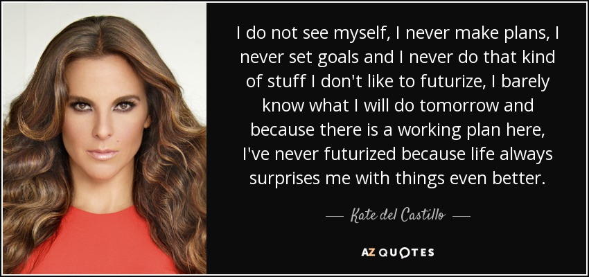 I do not see myself, I never make plans, I never set goals and I never do that kind of stuff I don't like to futurize, I barely know what I will do tomorrow and because there is a working plan here, I've never futurized because life always surprises me with things even better. - Kate del Castillo