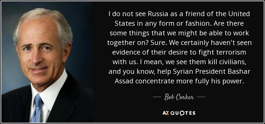 I do not see Russia as a friend of the United States in any form or fashion. Are there some things that we might be able to work together on? Sure. We certainly haven't seen evidence of their desire to fight terrorism with us. I mean, we see them kill civilians, and you know, help Syrian President Bashar Assad concentrate more fully his power. - Bob Corker