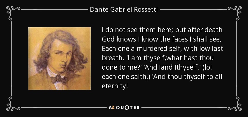 I do not see them here; but after death God knows I know the faces I shall see, Each one a murdered self, with low last breath. 'I am thyself,what hast thou done to me?' 'And Iand Ithyself,' (lo! each one saith,) 'And thou thyself to all eternity! - Dante Gabriel Rossetti