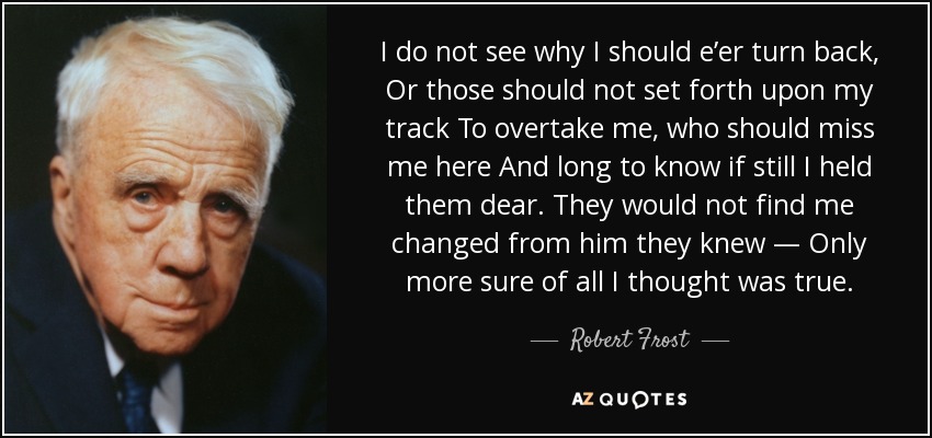 I do not see why I should e’er turn back, Or those should not set forth upon my track To overtake me, who should miss me here And long to know if still I held them dear. They would not find me changed from him they knew — Only more sure of all I thought was true. - Robert Frost