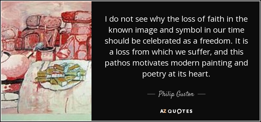 I do not see why the loss of faith in the known image and symbol in our time should be celebrated as a freedom. It is a loss from which we suffer, and this pathos motivates modern painting and poetry at its heart. - Philip Guston