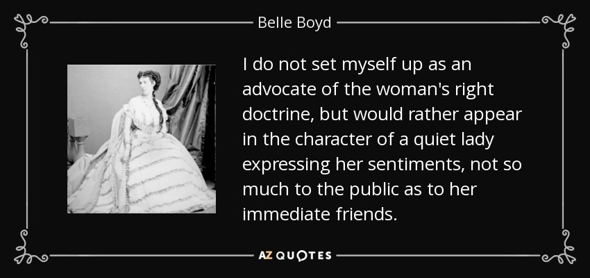I do not set myself up as an advocate of the woman's right doctrine, but would rather appear in the character of a quiet lady expressing her sentiments, not so much to the public as to her immediate friends. - Belle Boyd