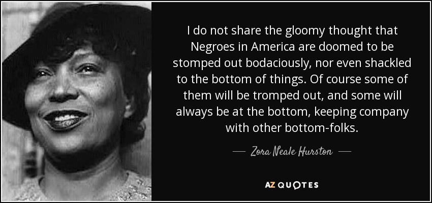 I do not share the gloomy thought that Negroes in America are doomed to be stomped out bodaciously, nor even shackled to the bottom of things. Of course some of them will be tromped out, and some will always be at the bottom, keeping company with other bottom-folks. - Zora Neale Hurston