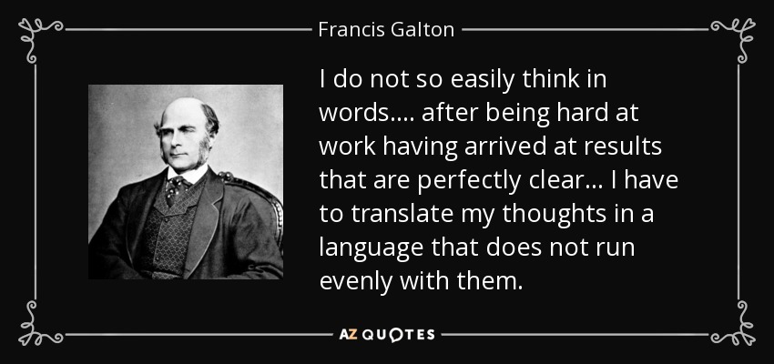 I do not so easily think in words.... after being hard at work having arrived at results that are perfectly clear... I have to translate my thoughts in a language that does not run evenly with them. - Francis Galton