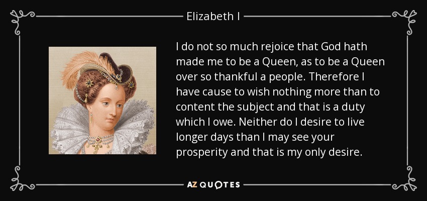 I do not so much rejoice that God hath made me to be a Queen, as to be a Queen over so thankful a people. Therefore I have cause to wish nothing more than to content the subject and that is a duty which I owe. Neither do I desire to live longer days than I may see your prosperity and that is my only desire. - Elizabeth I