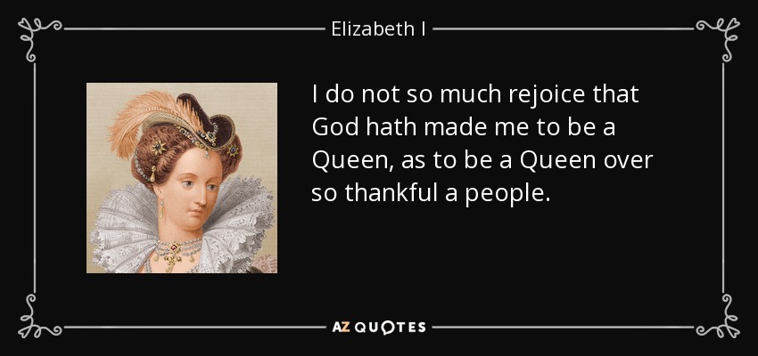 I do not so much rejoice that God hath made me to be a Queen, as to be a Queen over so thankful a people. - Elizabeth I