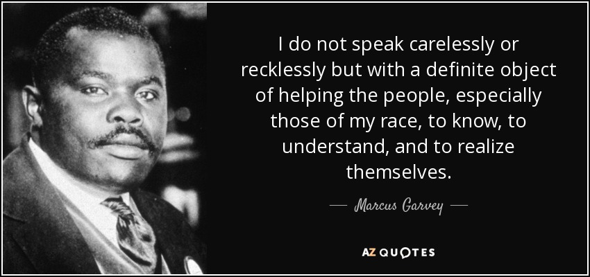 I do not speak carelessly or recklessly but with a definite object of helping the people, especially those of my race, to know, to understand, and to realize themselves. - Marcus Garvey