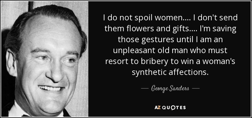 I do not spoil women. ... I don't send them flowers and gifts. . . . I'm saving those gestures until I am an unpleasant old man who must resort to bribery to win a woman's synthetic affections. - George Sanders