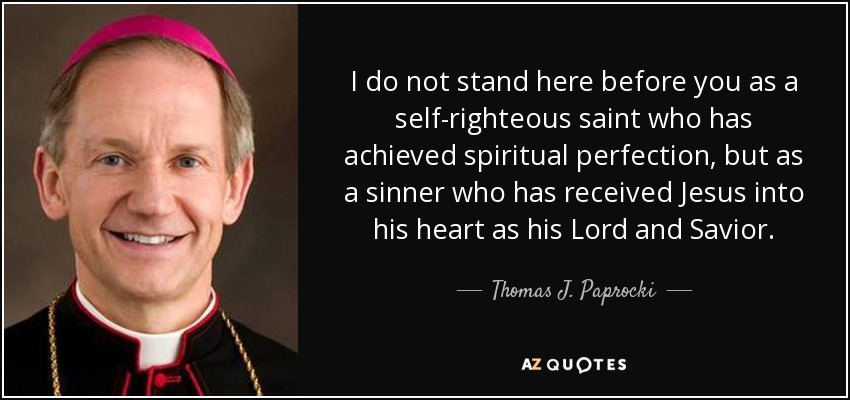 I do not stand here before you as a self-righteous saint who has achieved spiritual perfection, but as a sinner who has received Jesus into his heart as his Lord and Savior. - Thomas J. Paprocki