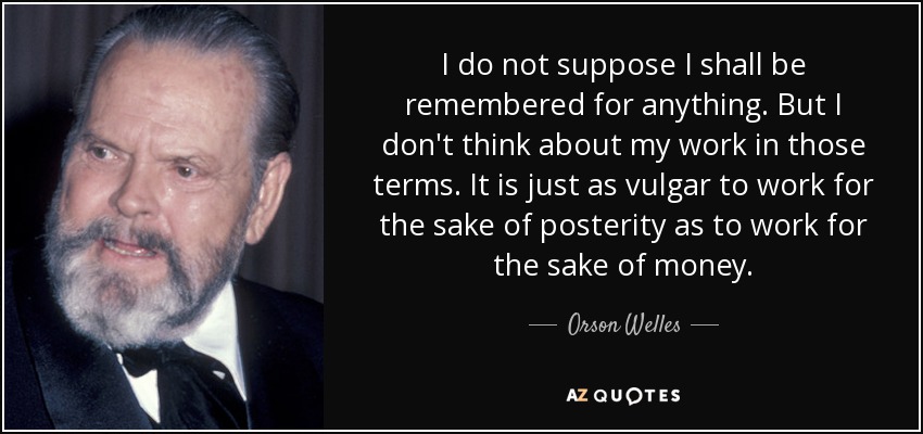 I do not suppose I shall be remembered for anything. But I don't think about my work in those terms. It is just as vulgar to work for the sake of posterity as to work for the sake of money. - Orson Welles