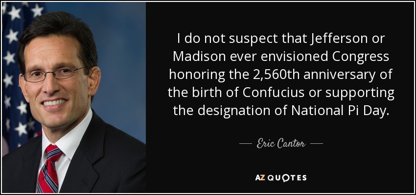 I do not suspect that Jefferson or Madison ever envisioned Congress honoring the 2,560th anniversary of the birth of Confucius or supporting the designation of National Pi Day. - Eric Cantor