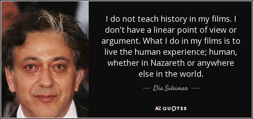 I do not teach history in my films. I don't have a linear point of view or argument. What I do in my films is to live the human experience; human, whether in Nazareth or anywhere else in the world. - Elia Suleiman