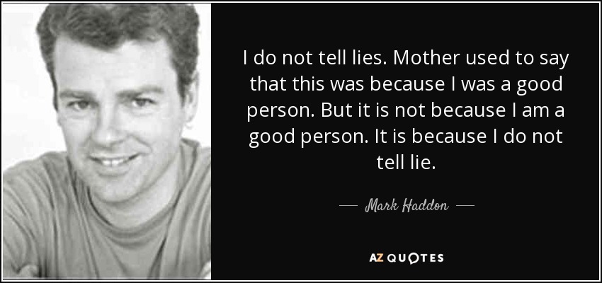 I do not tell lies. Mother used to say that this was because I was a good person. But it is not because I am a good person. It is because I do not tell lie. - Mark Haddon