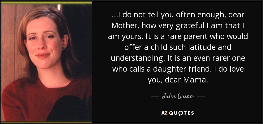 ...I do not tell you often enough, dear Mother, how very grateful I am that I am yours. It is a rare parent who would offer a child such latitude and understanding. It is an even rarer one who calls a daughter friend. I do love you, dear Mama. - Julia Quinn
