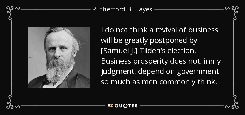 I do not think a revival of business will be greatly postponed by [Samuel J.] Tilden's election. Business prosperity does not, inmy judgment, depend on government so much as men commonly think. - Rutherford B. Hayes