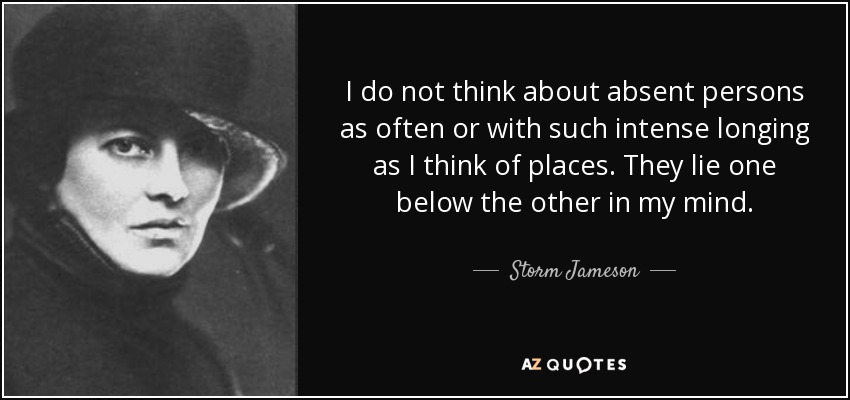 I do not think about absent persons as often or with such intense longing as I think of places. They lie one below the other in my mind. - Storm Jameson