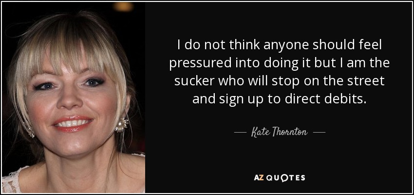 I do not think anyone should feel pressured into doing it but I am the sucker who will stop on the street and sign up to direct debits. - Kate Thornton